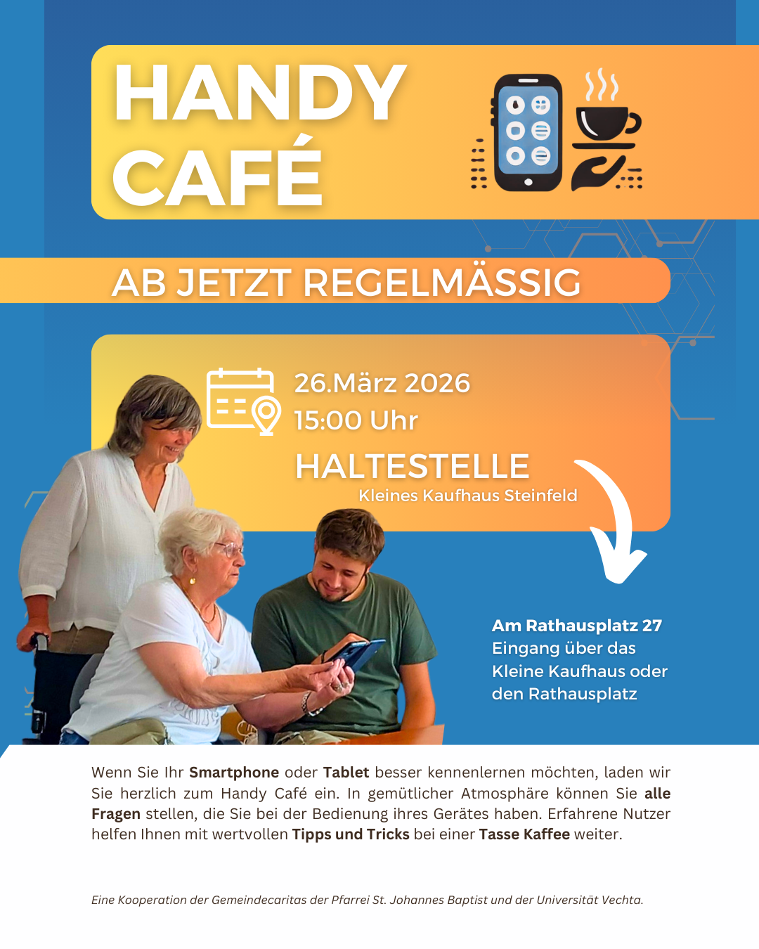 Plakat für ein „Handy Café“ in blau-orangefarbenem Design. Oben steht groß „Handy Café“ neben einem Symbol mit Smartphone und Kaffeetasse. Darunter der Hinweis „Ab jetzt regelmäßig“. In der Mitte stehen die Veranstaltungsdetails: 26. März 2026 um 15:00 Uhr, Ort „Haltestelle – Kleines Kaufhaus Steinfeld“. Rechts ist die Adresse „Am Rathausplatz 27, Eingang über das Kleine Kaufhaus oder den Rathausplatz“. Unten ist ein Foto von drei Personen: eine ältere Frau sitzt und zeigt einem jüngeren Mann ein Smartphone, daneben steht eine weitere ältere Frau und schaut zu. Der Text erklärt, dass man Hilfe und Tipps zur Nutzung von Smartphone oder Tablet in entspannter Atmosphäre bei Kaffee bekommt. Ganz unten steht der Hinweis auf eine Kooperation der Gemeindecaritas der Pfarrei St. Johannes Baptist und der Universität Vechta.